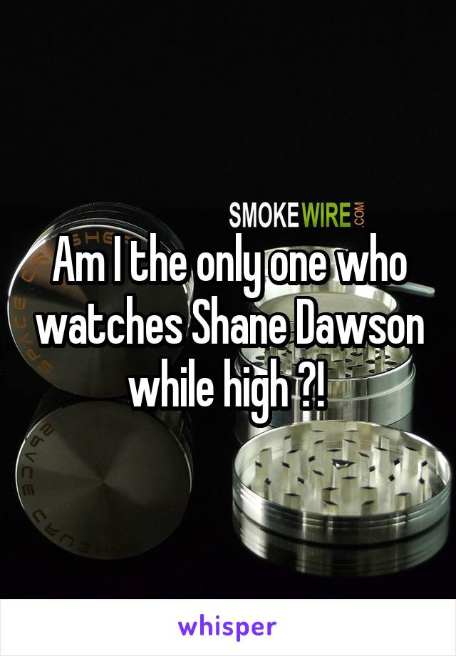 Am I the only one who watches Shane Dawson while high ?! 