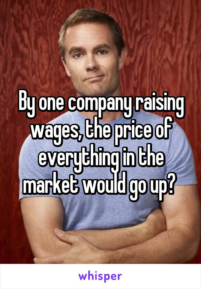 By one company raising wages, the price of everything in the market would go up? 