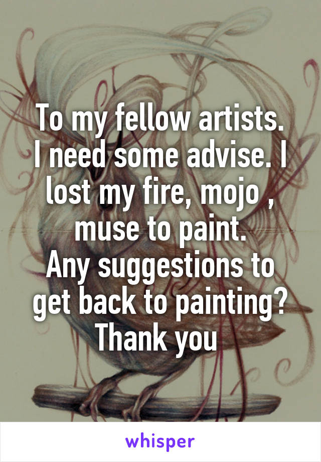 To my fellow artists.
I need some advise. I lost my fire, mojo , muse to paint.
Any suggestions to get back to painting?
Thank you 