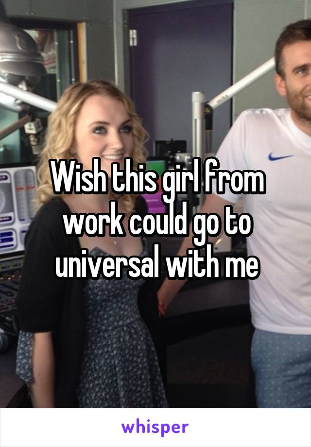 Wish this girl from work could go to universal with me