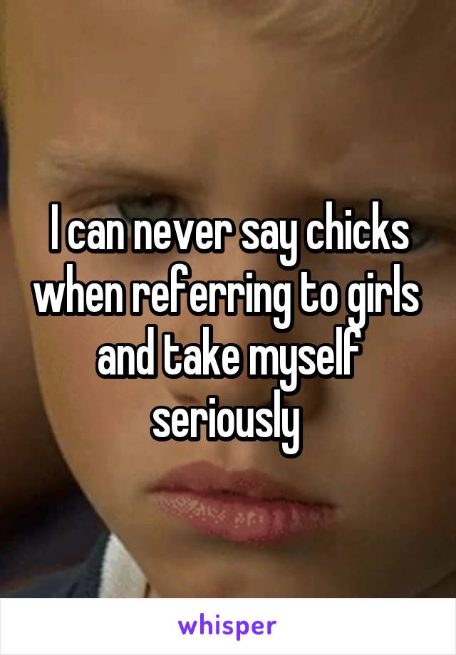 I can never say chicks when referring to girls  and take myself seriously 