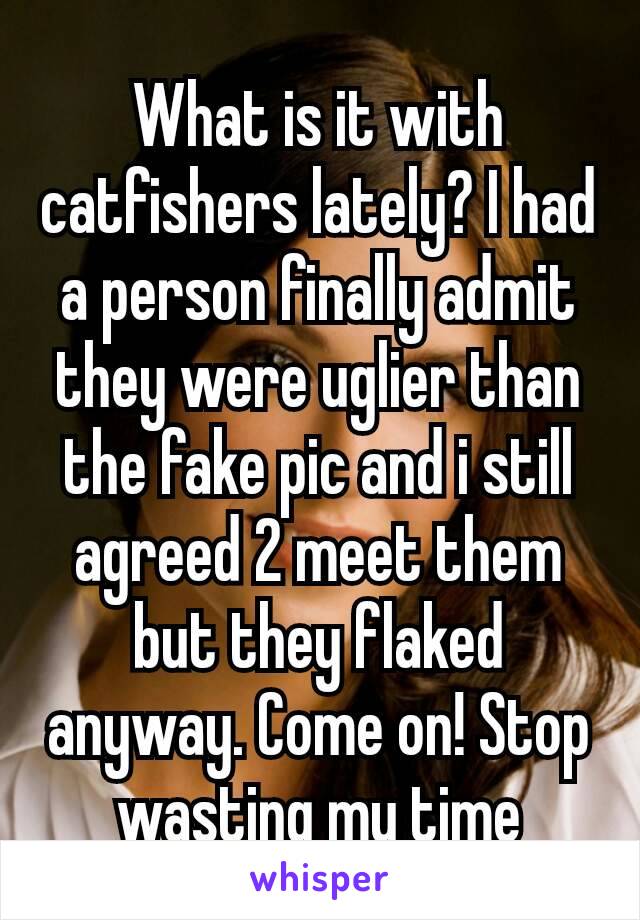What is it with catfishers lately? I had a person finally admit they were uglier than the fake pic and i still agreed 2 meet them but they flaked anyway. Come on! Stop wasting my time​