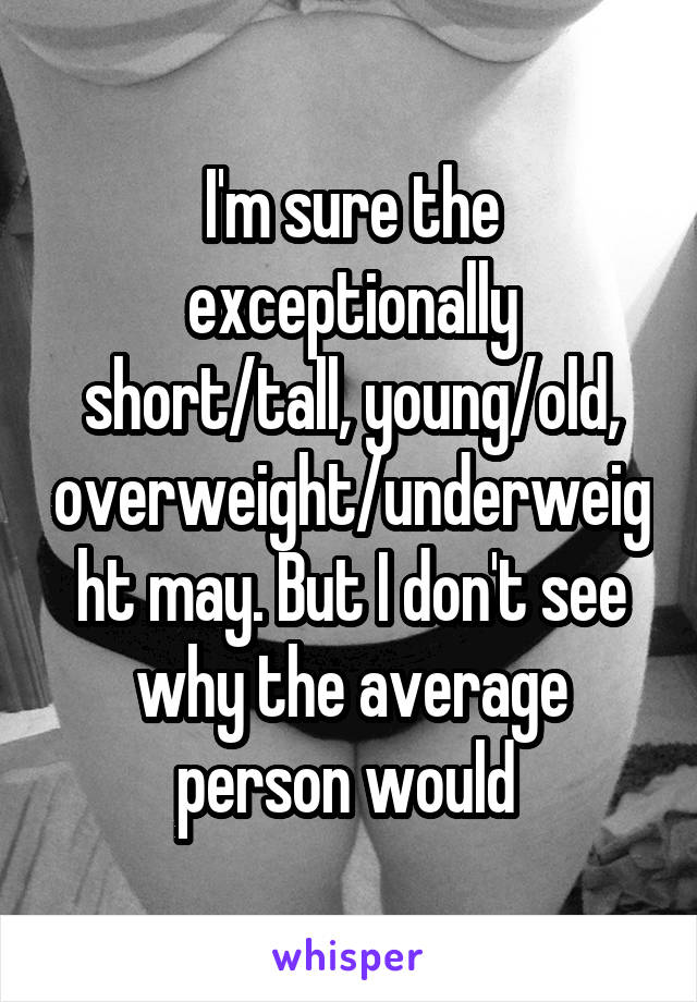 I'm sure the exceptionally short/tall, young/old, overweight/underweight may. But I don't see why the average person would 