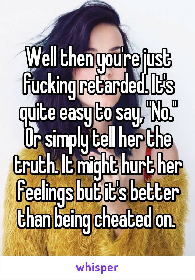 Well then you're just fucking retarded. It's quite easy to say, "No." Or simply tell her the truth. It might hurt her feelings but it's better than being cheated on. 