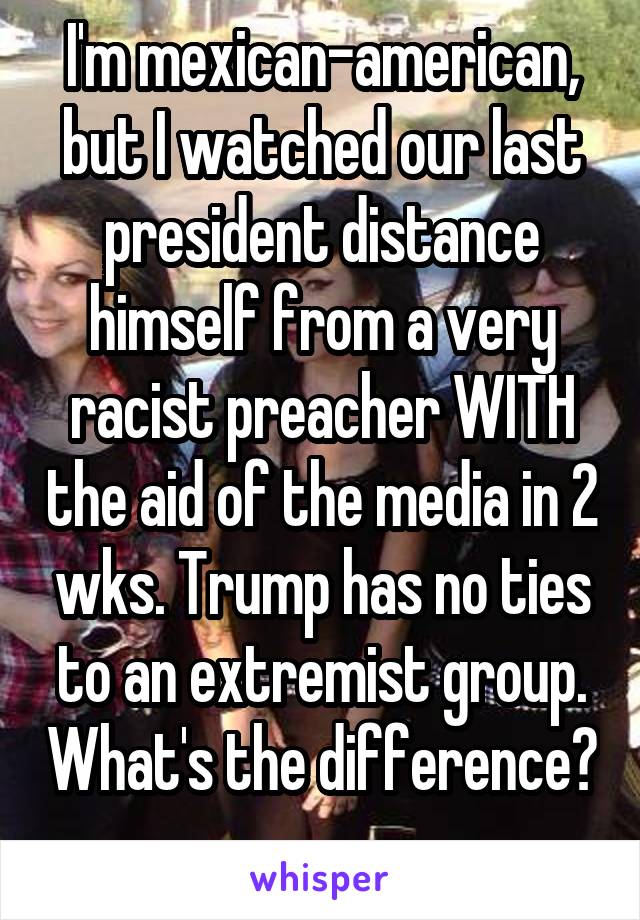I'm mexican-american, but I watched our last president distance himself from a very racist preacher WITH the aid of the media in 2 wks. Trump has no ties to an extremist group. What's the difference? 