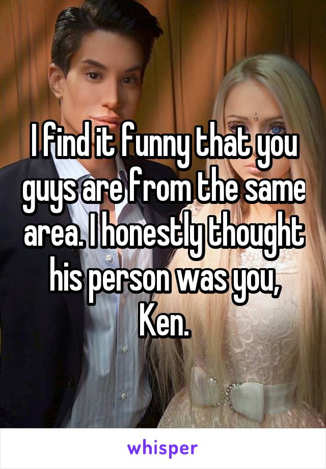 I find it funny that you guys are from the same area. I honestly thought his person was you, Ken.