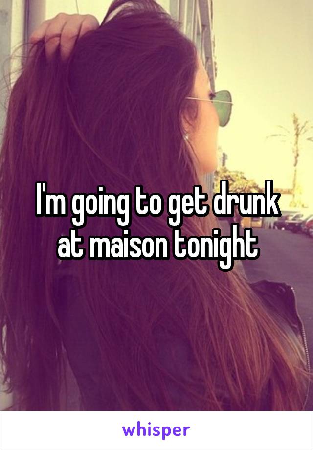 I'm going to get drunk at maison tonight