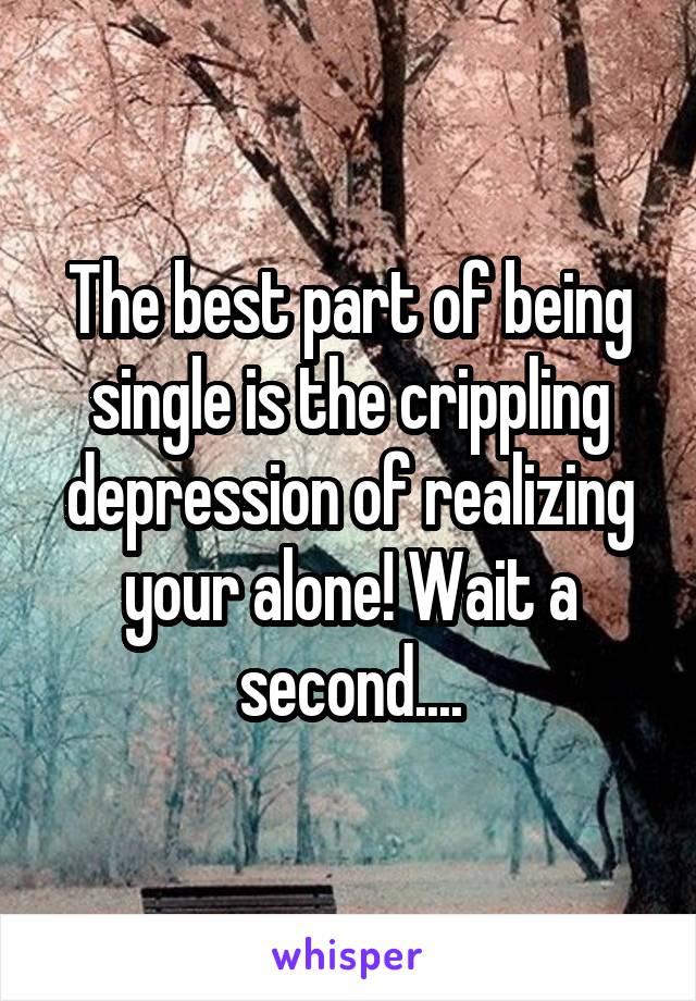 The best part of being single is the crippling depression of realizing your alone! Wait a second....