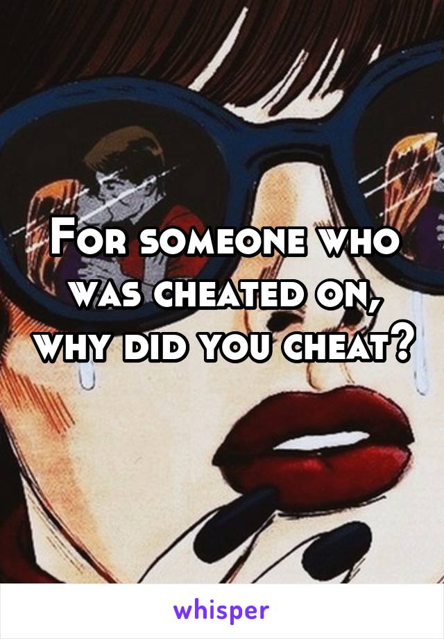 For someone who was cheated on, why did you cheat? 
