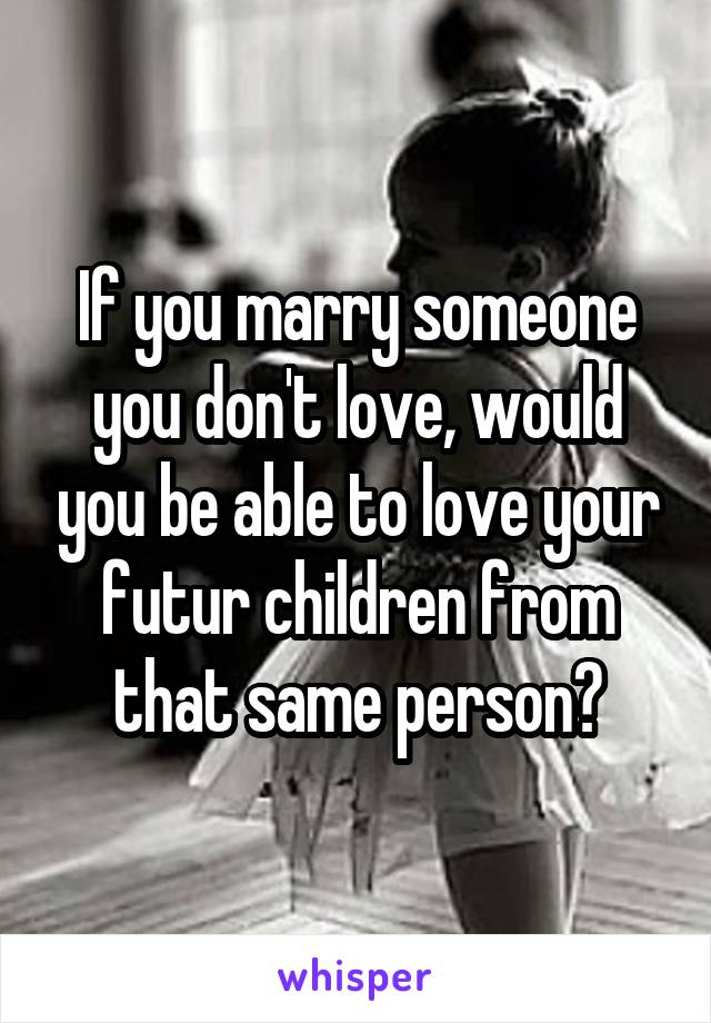 If you marry someone you don't love, would you be able to love your futur children from that same person?