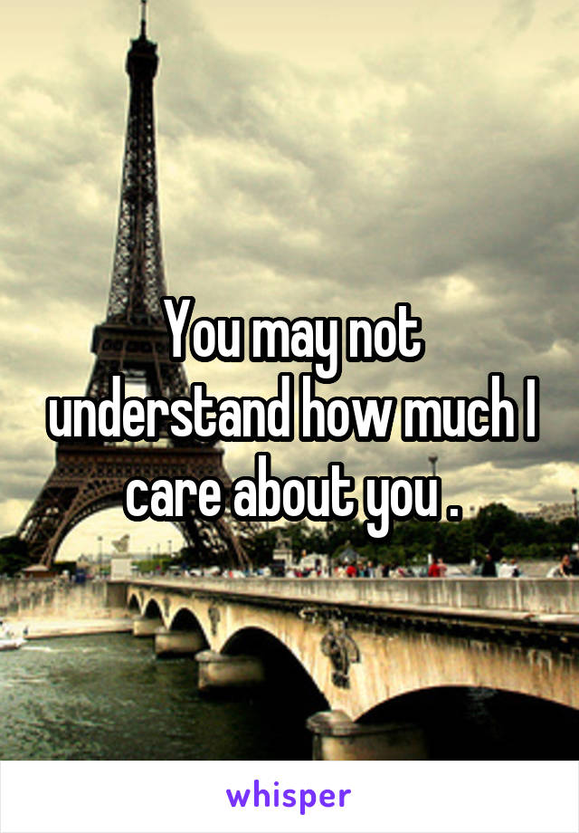 You may not understand how much I care about you .