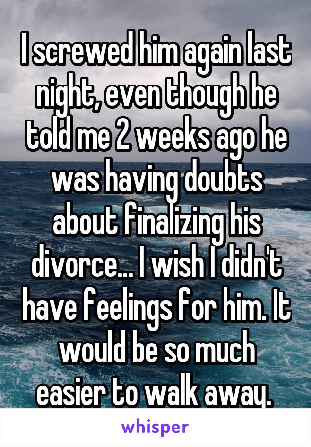 I screwed him again last night, even though he told me 2 weeks ago he was having doubts about finalizing his divorce... I wish I didn't have feelings for him. It would be so much easier to walk away. 