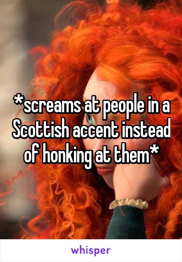 *screams at people in a Scottish accent instead of honking at them*