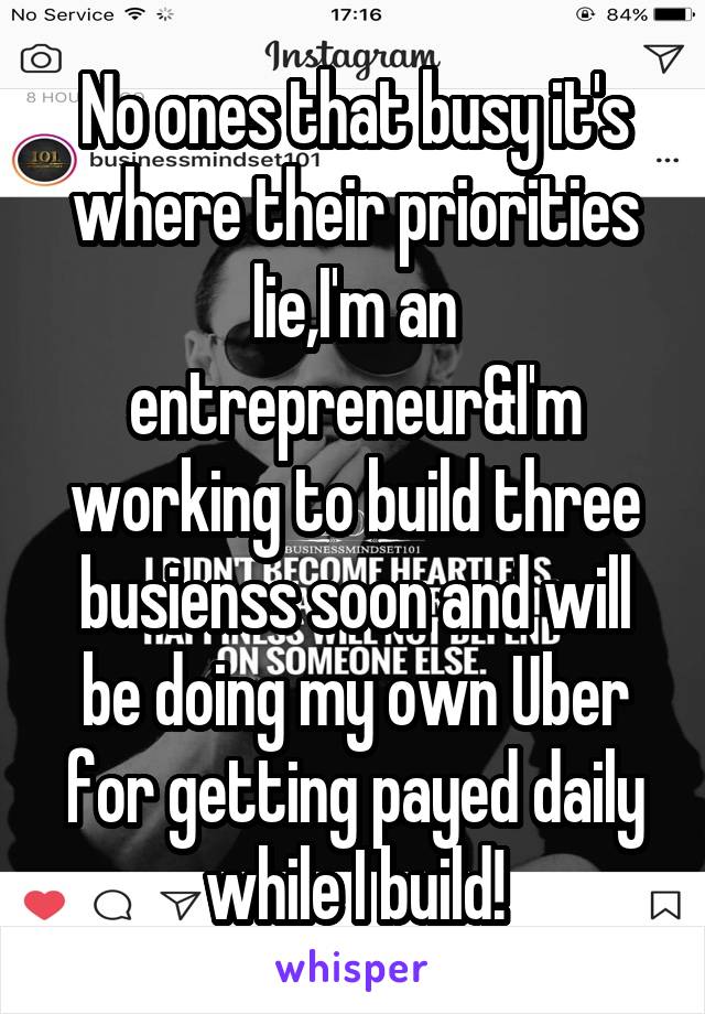 No ones that busy it's where their priorities lie,I'm an entrepreneur&I'm working to build three busienss soon and will be doing my own Uber for getting payed daily while I build!