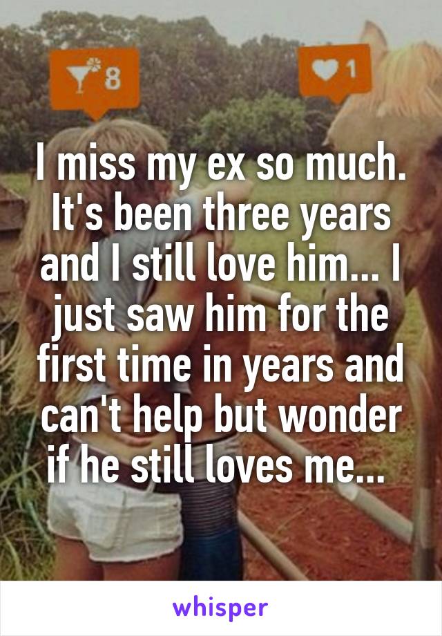 I miss my ex so much. It's been three years and I still love him... I just saw him for the first time in years and can't help but wonder if he still loves me... 