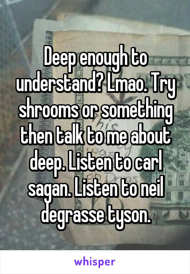 Deep enough to understand? Lmao. Try shrooms or something then talk to me about deep. Listen to carl sagan. Listen to neil degrasse tyson.