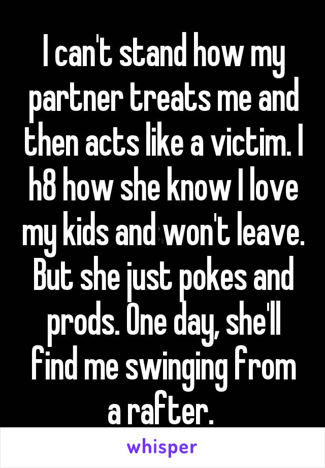I can't stand how my partner treats me and then acts like a victim. I h8 how she know I love my kids and won't leave. But she just pokes and prods. One day, she'll find me swinging from a rafter. 