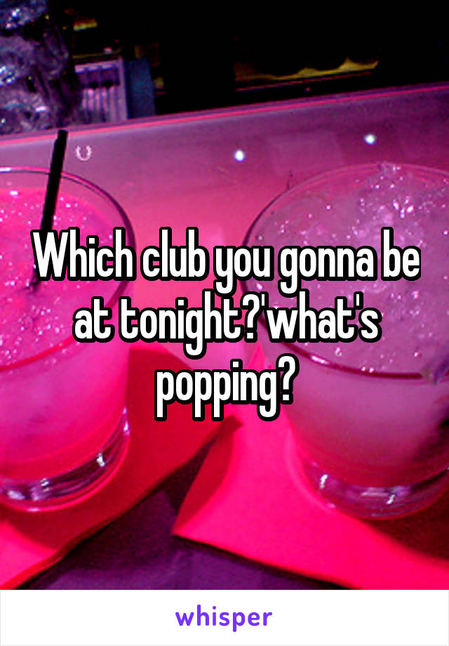 Which club you gonna be at tonight?'what's popping?