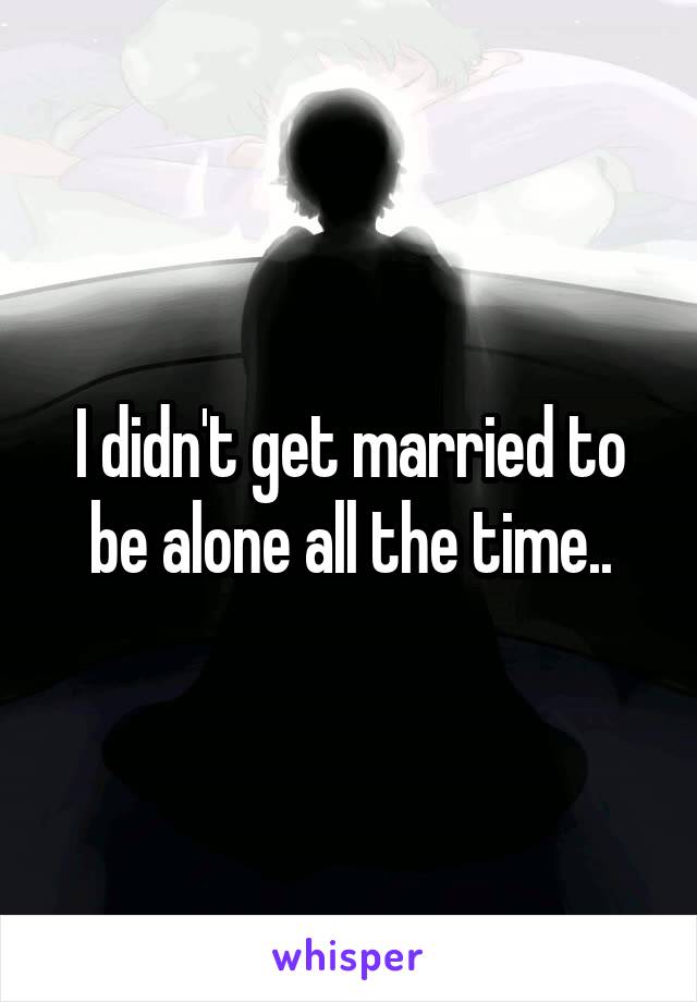 I didn't get married to be alone all the time..