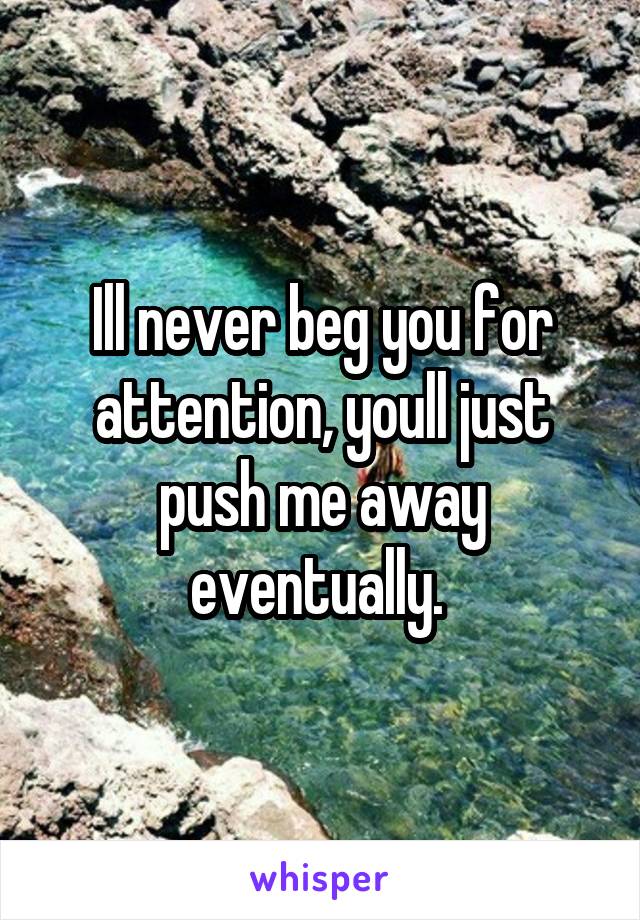 Ill never beg you for attention, youll just push me away eventually. 