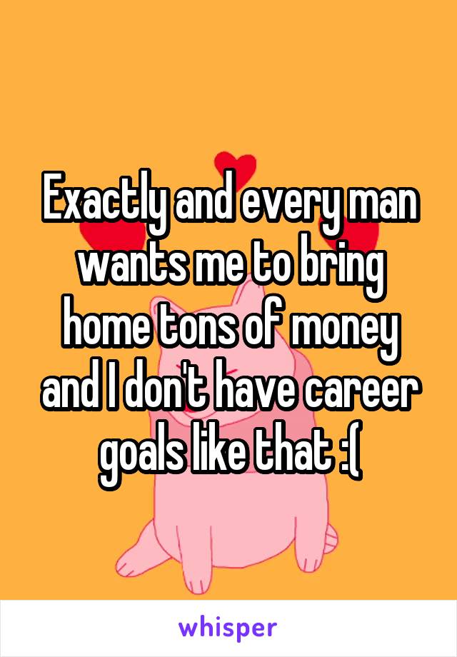 Exactly and every man wants me to bring home tons of money and I don't have career goals like that :(