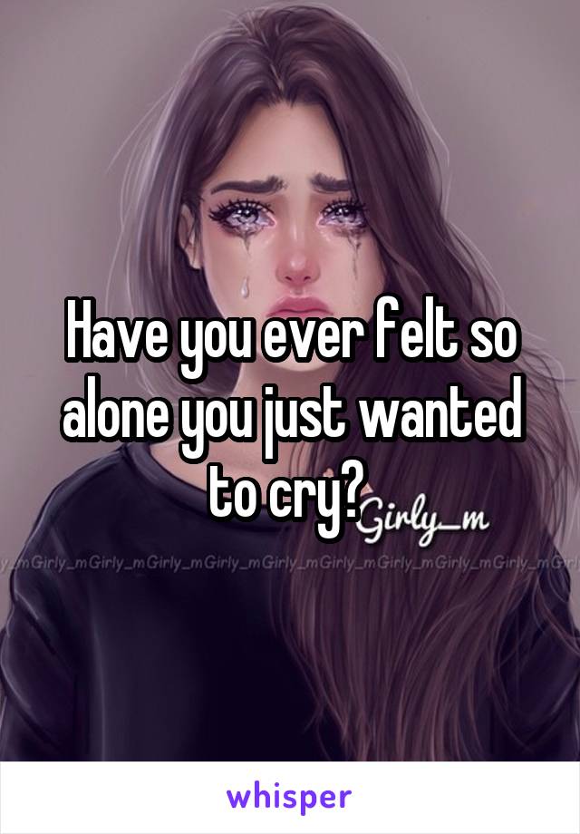 Have you ever felt so alone you just wanted to cry? 