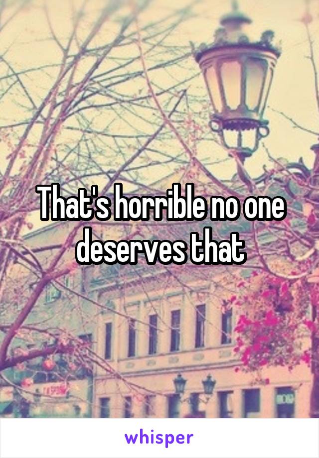 That's horrible no one deserves that