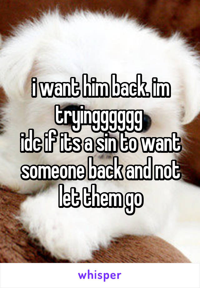 i want him back. im tryingggggg 
idc if its a sin to want someone back and not let them go