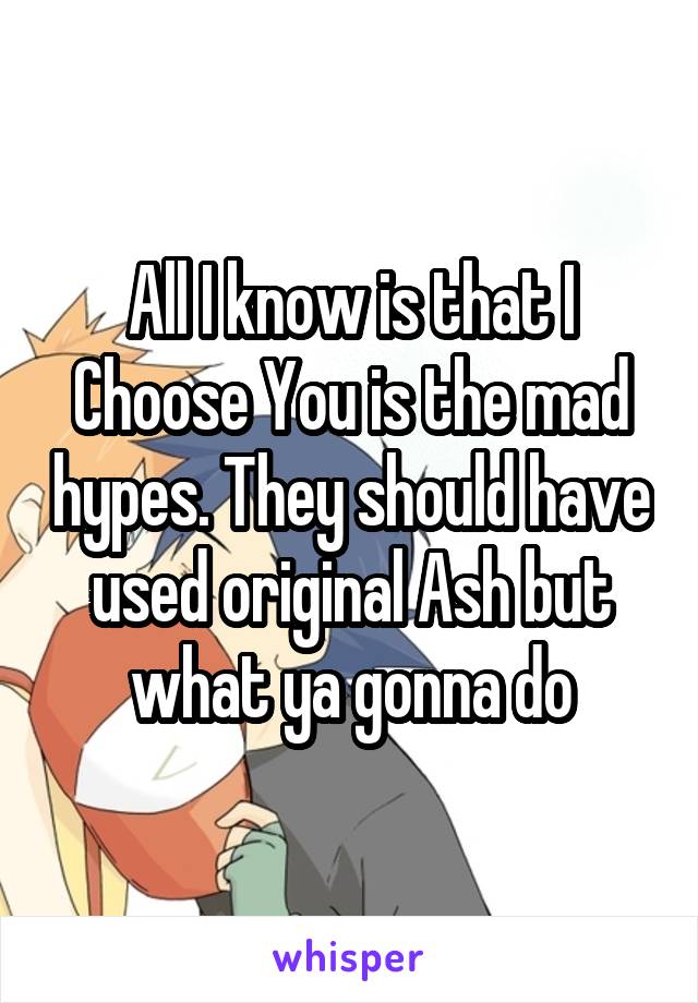 All I know is that I Choose You is the mad hypes. They should have used original Ash but what ya gonna do