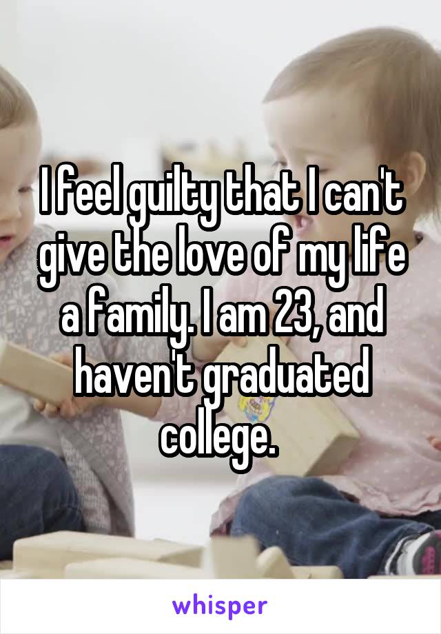 I feel guilty that I can't give the love of my life a family. I am 23, and haven't graduated college. 