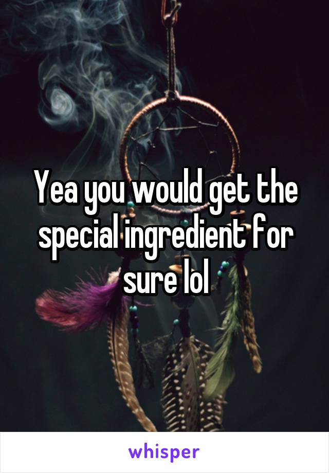Yea you would get the special ingredient for sure lol