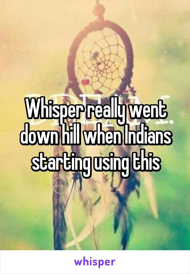 Whisper really went down hill when Indians starting using this