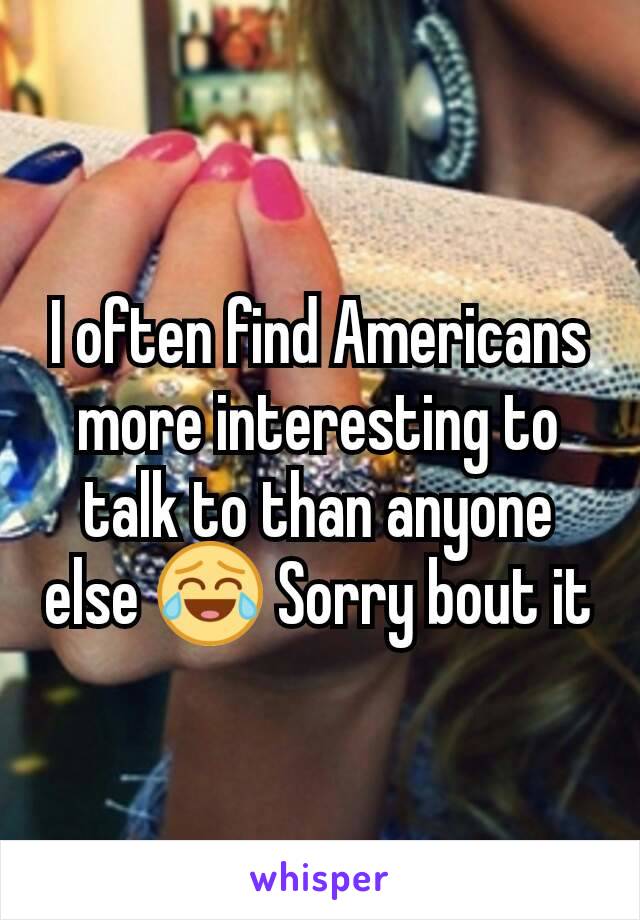 I often find Americans more interesting to talk to than anyone else 😂 Sorry bout it