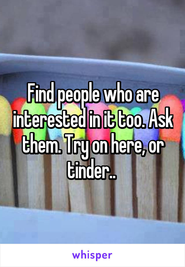 Find people who are interested in it too. Ask them. Try on here, or tinder.. 