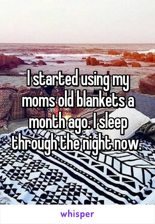 I started using my moms old blankets a month ago. I sleep through the night now. 
