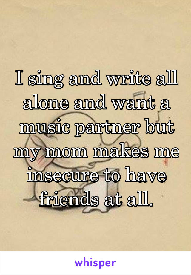 I sing and write all alone and want a music partner but my mom makes me insecure to have friends at all.