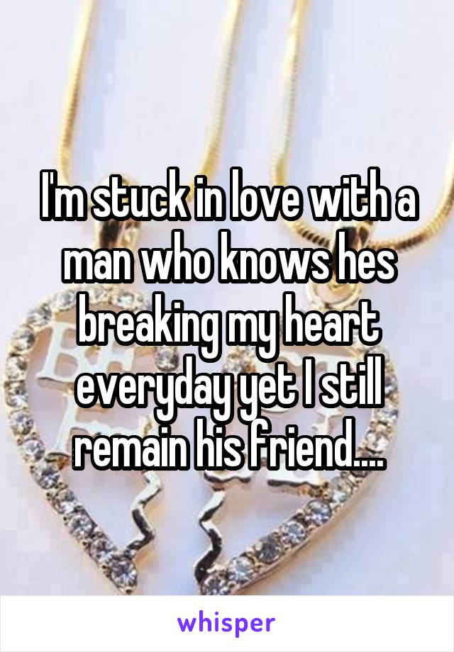 I'm stuck in love with a man who knows hes breaking my heart everyday yet I still remain his friend....