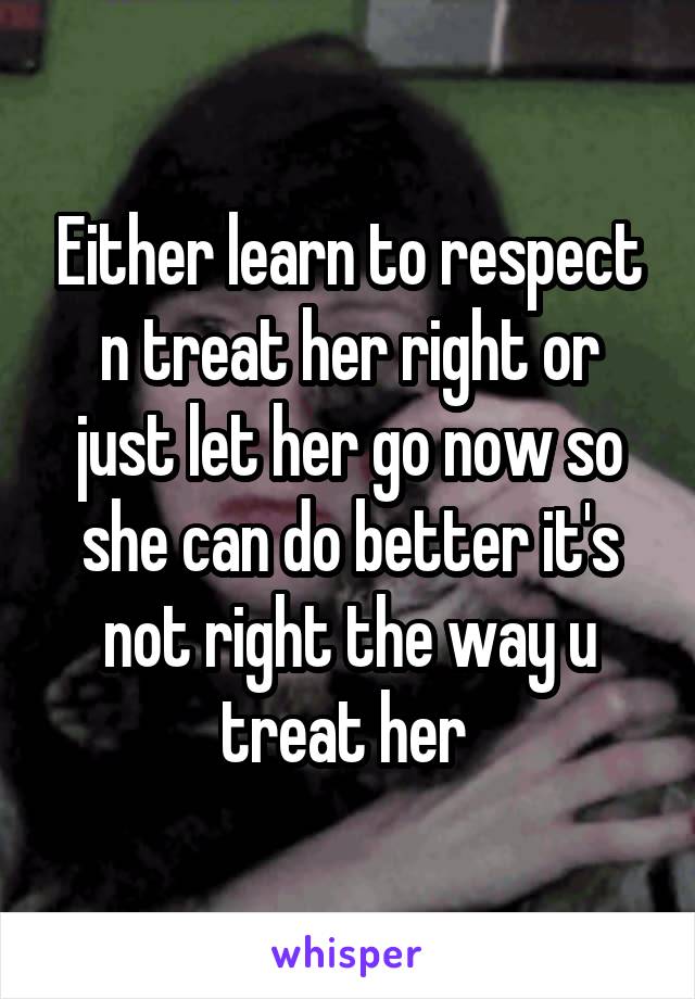 Either learn to respect n treat her right or just let her go now so she can do better it's not right the way u treat her 