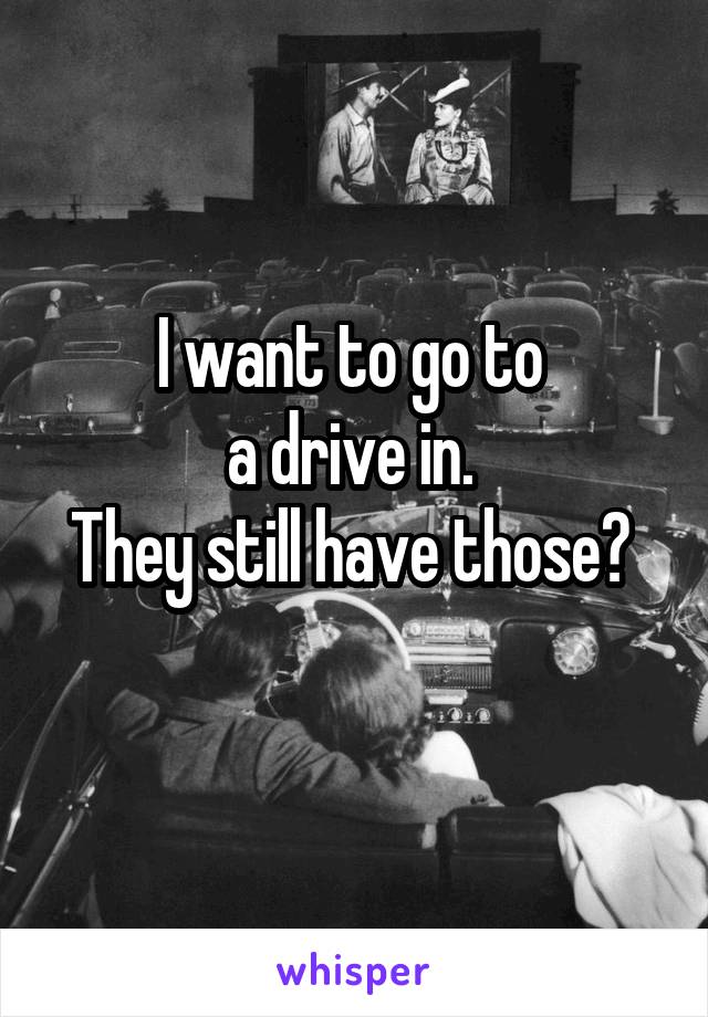 I want to go to 
a drive in. 
They still have those? 
