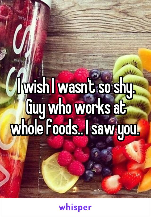 I wish I wasn't so shy. Guy who works at whole foods.. I saw you. 