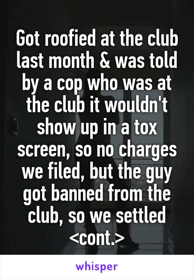 Got roofied at the club last month & was told by a cop who was at the club it wouldn't show up in a tox screen, so no charges we filed, but the guy got banned from the club, so we settled <cont.>