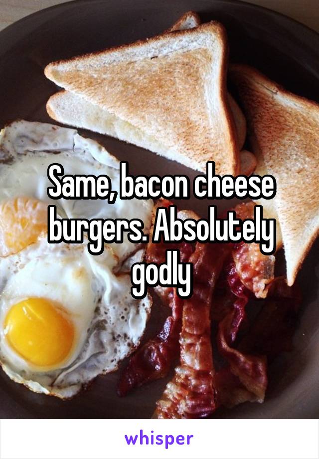 Same, bacon cheese burgers. Absolutely godly