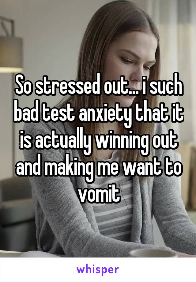 So stressed out... i such bad test anxiety that it is actually winning out and making me want to vomit