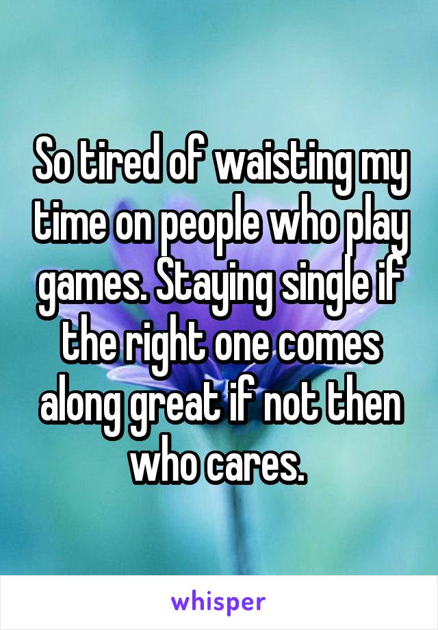 So tired of waisting my time on people who play games. Staying single if the right one comes along great if not then who cares. 