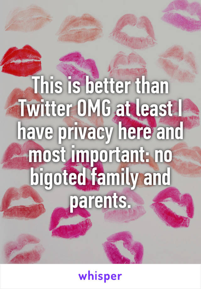 This is better than Twitter OMG at least I have privacy here and most important: no bigoted family and parents.