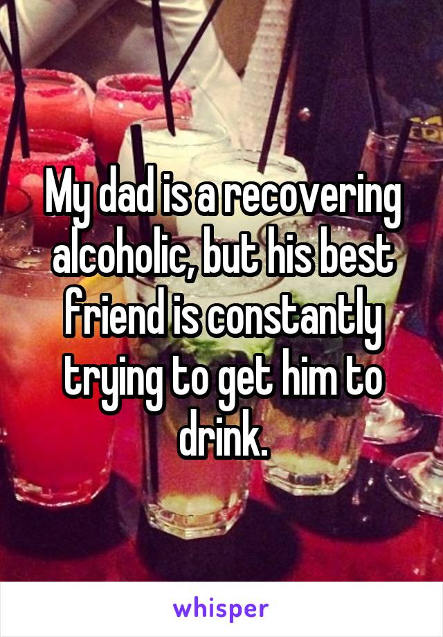 My dad is a recovering alcoholic, but his best friend is constantly trying to get him to drink.