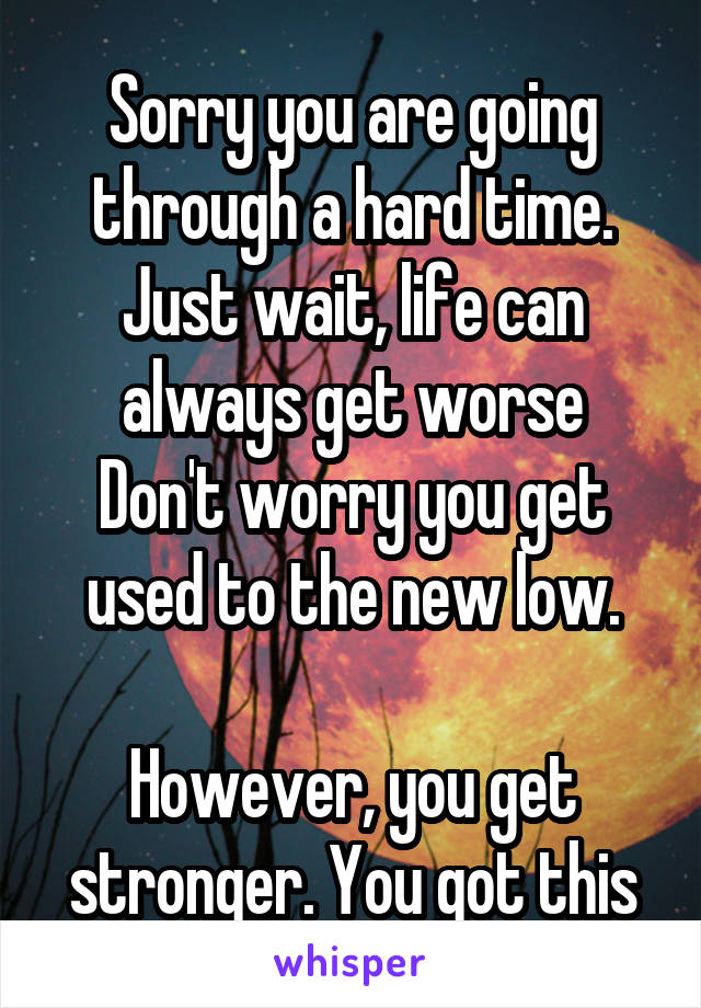 Sorry you are going through a hard time.
Just wait, life can always get worse
Don't worry you get used to the new low.

However, you get stronger. You got this