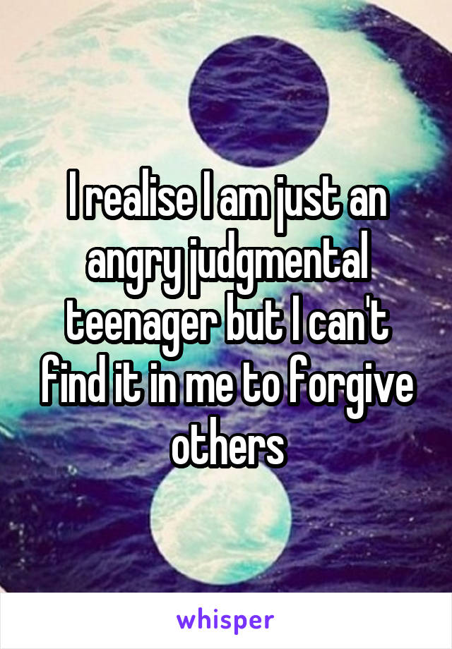 I realise I am just an angry judgmental teenager but I can't find it in me to forgive others