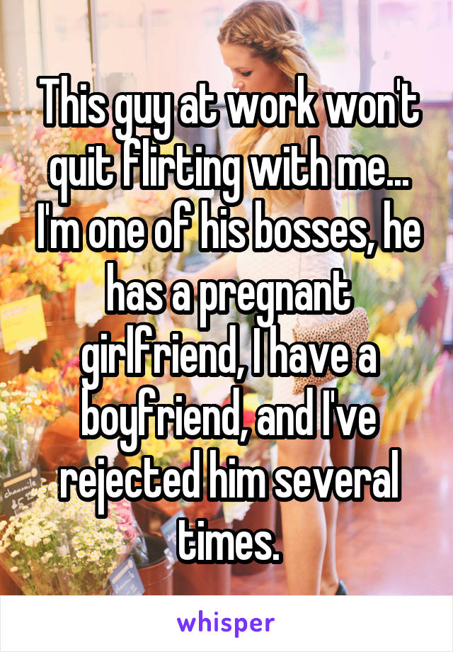 This guy at work won't quit flirting with me... I'm one of his bosses, he has a pregnant girlfriend, I have a boyfriend, and I've rejected him several times.