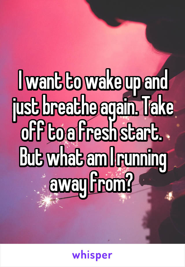 I want to wake up and just breathe again. Take off to a fresh start. 
But what am I running away from? 